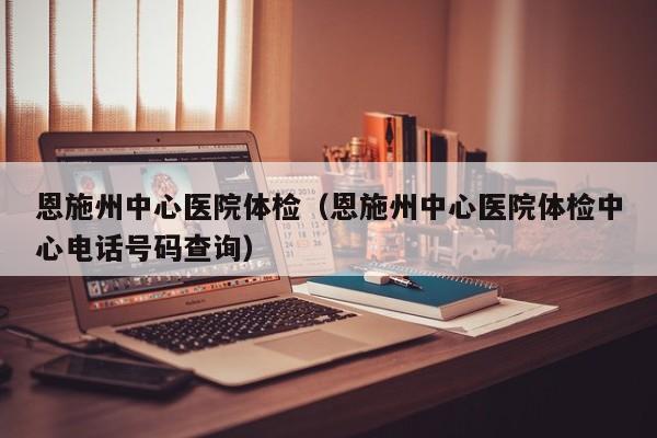 恩施州中心医院体检(恩施州中心医院体检中心电话号码查询)