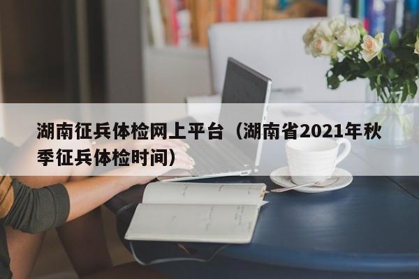 湖南征兵体检网上平台(湖南省2021年秋季征兵体检时间)