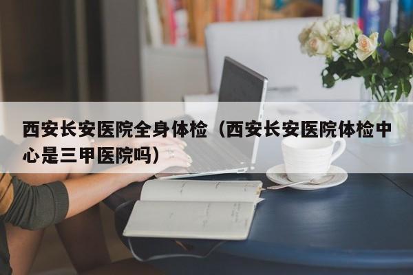 西安长安医院全身体检(西安长安医院体检中心是三甲医院吗)