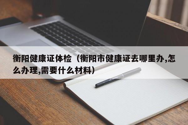 衡阳健康证体检(衡阳市健康证去哪里办,怎么办理,需要什么材料)