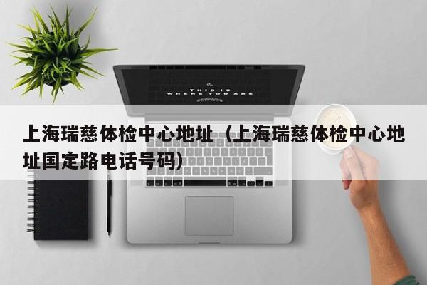 上海瑞慈体检中心地址(上海瑞慈体检中心地址国定路电话号码)