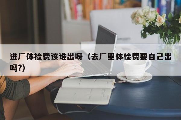 进厂体检费该谁出呀(去厂里体检费要自己出吗?)