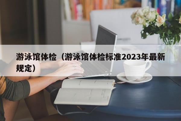 游泳馆体检(游泳馆体检标准2023年最新规定)