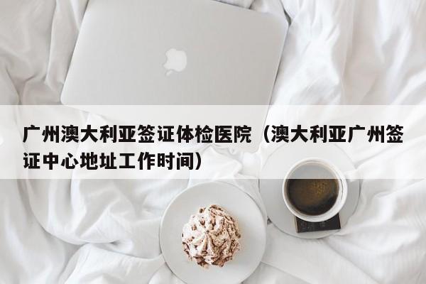 广州澳大利亚签证体检医院(澳大利亚广州签证中心地址工作时间)