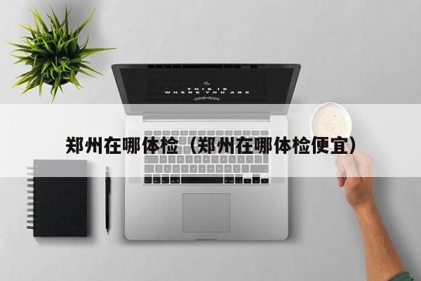 郑州在哪体检(郑州在哪体检便宜)