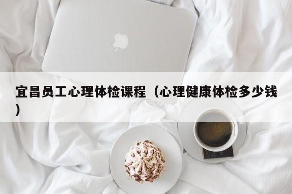 宜昌员工心理体检课程(心理健康体检多少钱)