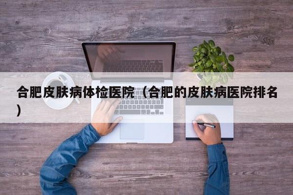 合肥皮肤病体检医院(合肥的皮肤病医院排名)