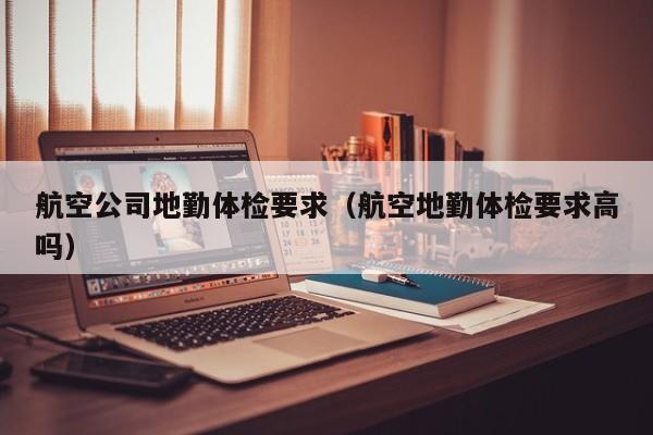 航空公司地勤体检要求(航空地勤体检要求高吗)