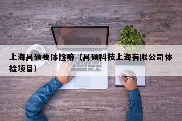 上海昌硕要体检嘛(昌硕科技上海有限公司体检项目)