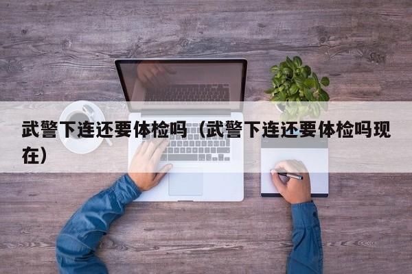 武警下连还要体检吗(武警下连还要体检吗现在)