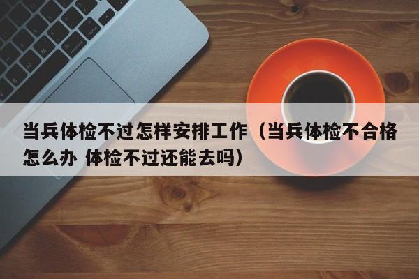 当兵体检不过怎样安排工作(当兵体检不合格怎么办 体检不过还能去吗)