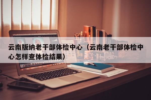 云南版纳老干部体检中心(云南老干部体检中心怎样查体检结果)