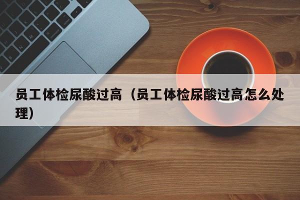 员工体检尿酸过高(员工体检尿酸过高怎么处理)