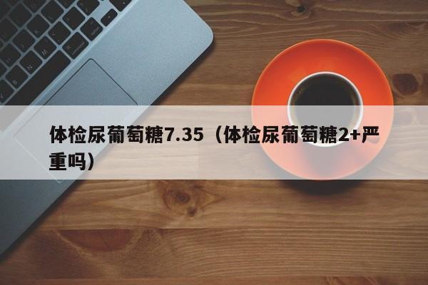 体检尿葡萄糖7.35(体检尿葡萄糖2+严重吗)