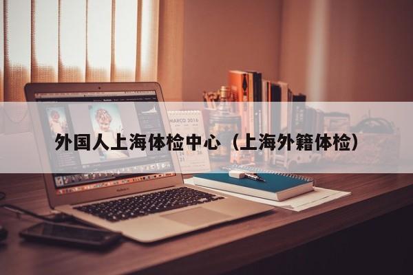 外国人上海体检中心(上海外籍体检)