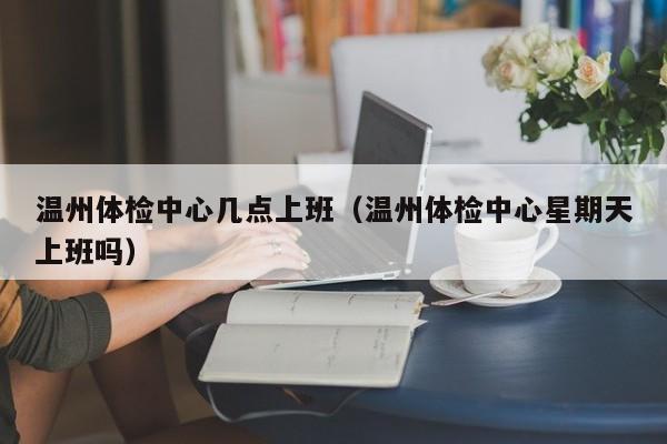 温州体检中心几点上班(温州体检中心星期天上班吗)