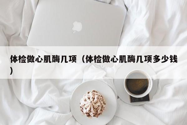 体检做心肌酶几项(体检做心肌酶几项多少钱)