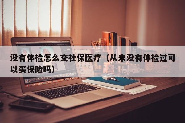 没有体检怎么交社保医疗(从来没有体检过可以买保险吗)