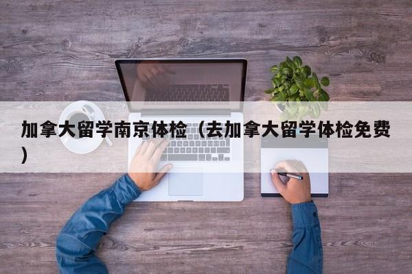 加拿大留学南京体检(去加拿大留学体检免费)