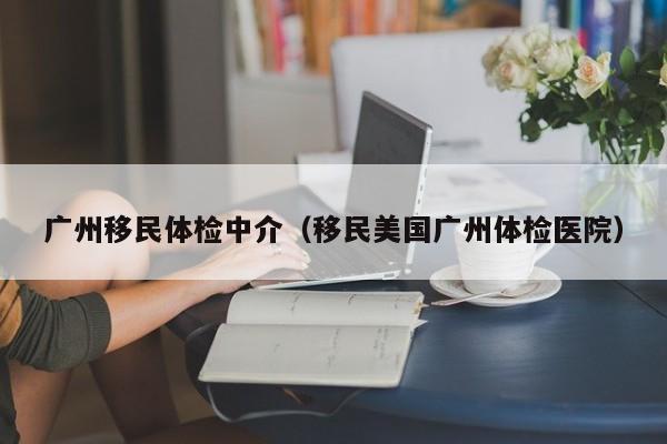 广州移民体检中介(移民美国广州体检医院)