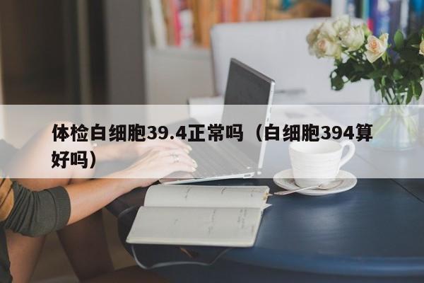 体检白细胞39.4正常吗(白细胞394算好吗)