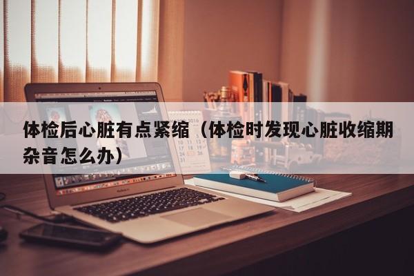 体检后心脏有点紧缩(体检时发现心脏收缩期杂音怎么办)