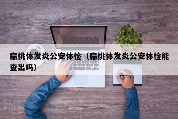 扁桃体发炎公安体检(扁桃体发炎公安体检能查出吗)