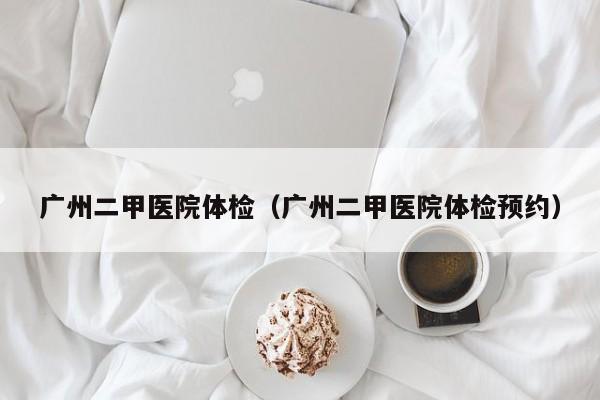 广州二甲医院体检(广州二甲医院体检预约)