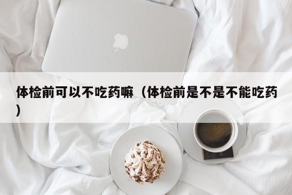 体检前可以不吃药嘛(体检前是不是不能吃药)