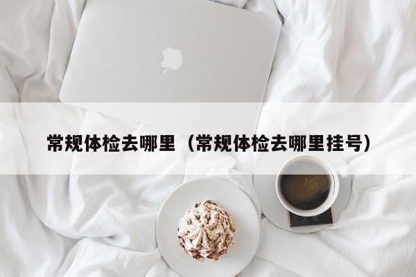 常规体检去哪里(常规体检去哪里挂号)
