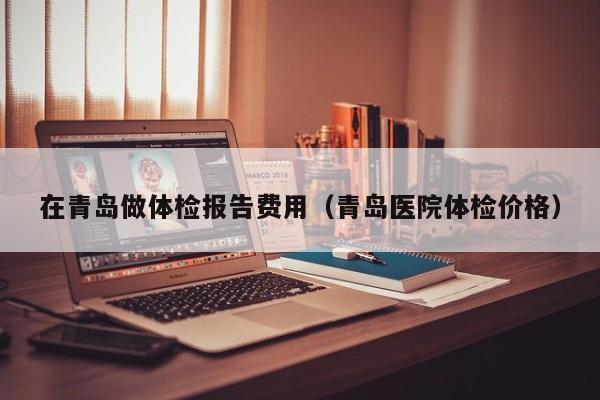 在青岛做体检报告费用(青岛医院体检价格)
