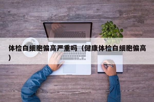 体检白细胞偏高严重吗(健康体检白细胞偏高)