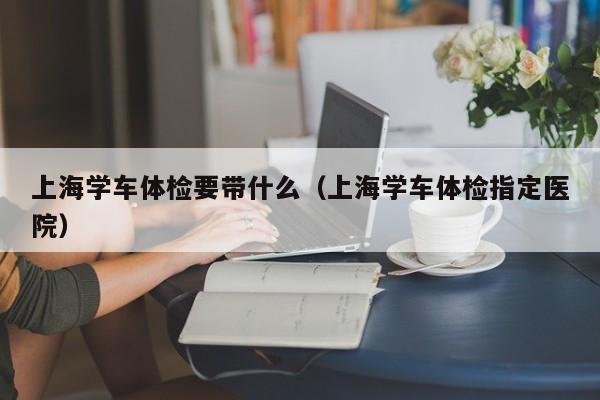 上海学车体检要带什么(上海学车体检指定医院)