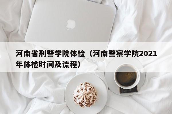 河南省刑警学院体检(河南警察学院2021年体检时间及流程)