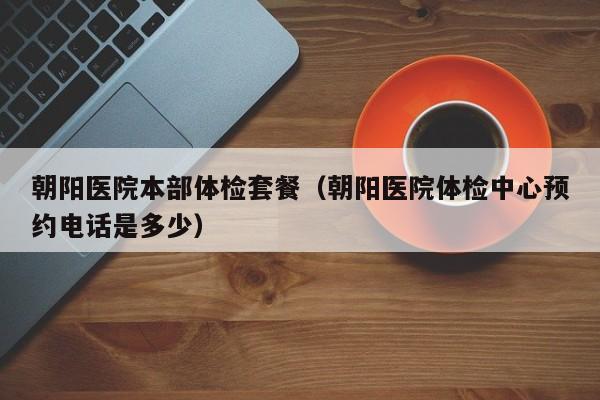 朝阳医院本部体检套餐(朝阳医院体检中心预约电话是多少)