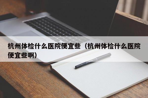 杭州体检什么医院便宜些(杭州体检什么医院便宜些啊)