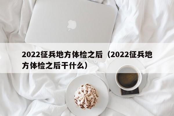 2022征兵地方体检之后(2022征兵地方体检之后干什么)