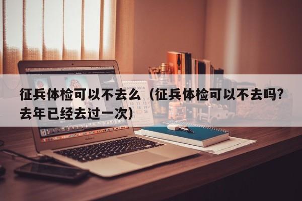 征兵体检可以不去么(征兵体检可以不去吗?去年已经去过一次)