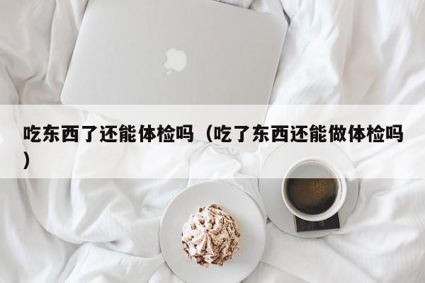 吃东西了还能体检吗(吃了东西还能做体检吗)