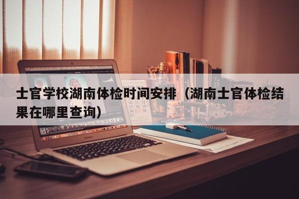 士官学校湖南体检时间安排(湖南士官体检结果在哪里查询)