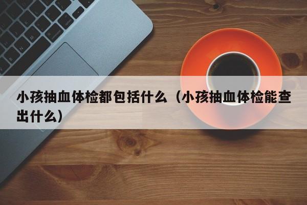 小孩抽血体检都包括什么(小孩抽血体检能查出什么)