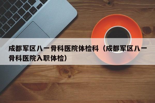 成都军区八一骨科医院体检科(成都军区八一骨科医院入职体检)