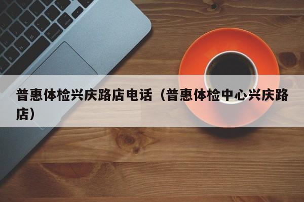 普惠体检兴庆路店电话(普惠体检中心兴庆路店)