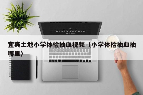 宜宾土地小学体检抽血视频(小学体检抽血抽哪里)