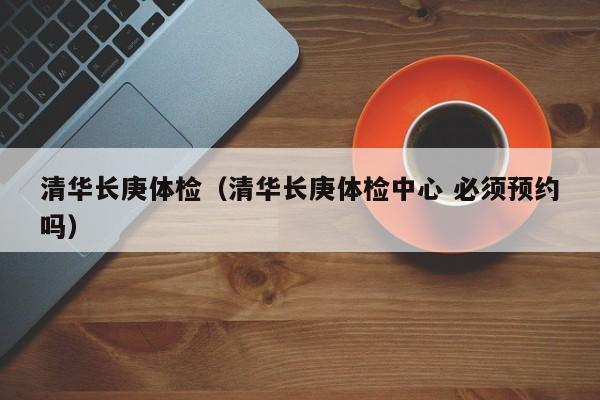 清华长庚体检(清华长庚体检中心 必须预约吗)