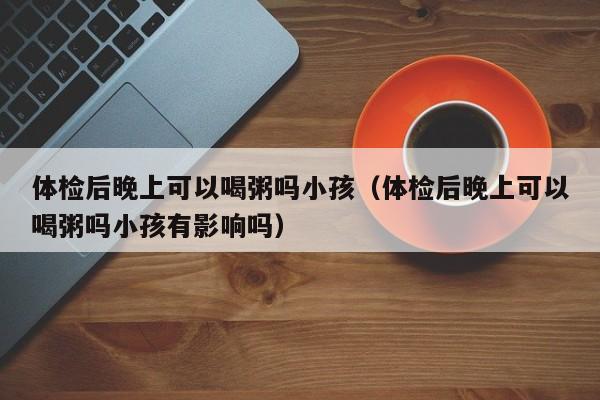 体检后晚上可以喝粥吗小孩(体检后晚上可以喝粥吗小孩有影响吗)