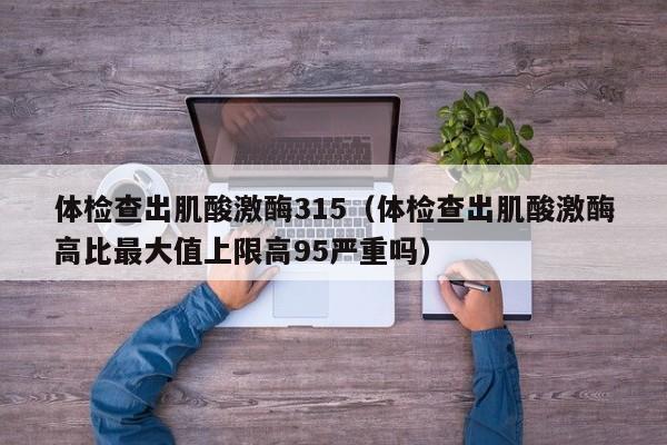 体检查出肌酸激酶315(体检查出肌酸激酶高比最大值上限高95严重吗)