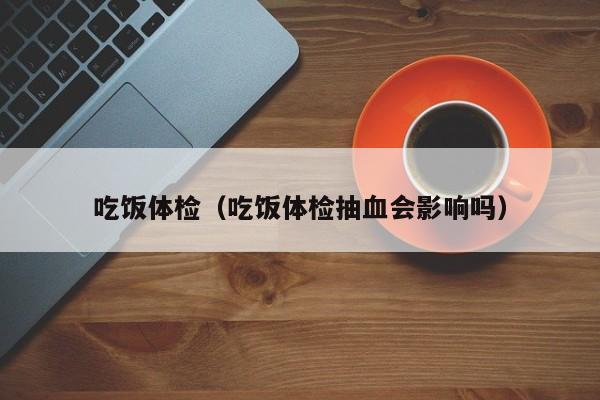 吃饭体检(吃饭体检抽血会影响吗)