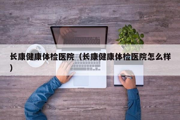 长康健康体检医院(长康健康体检医院怎么样)
