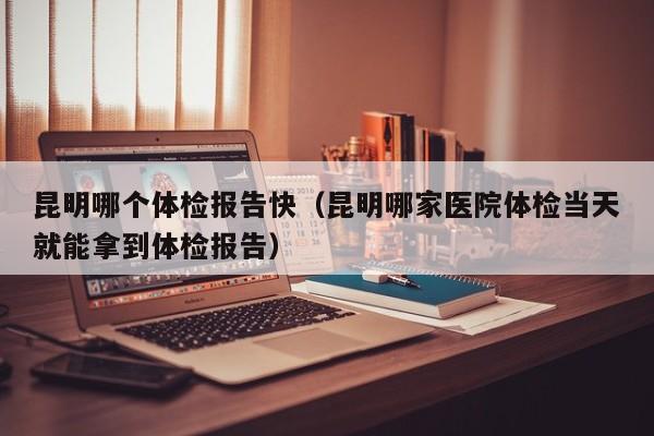 昆明哪个体检报告快(昆明哪家医院体检当天就能拿到体检报告)